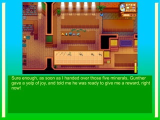 Sure enough, as soon as I handed over those five minerals, Gunther
gave a yelp of joy, and told me he was ready to give me a reward, right
now!
 