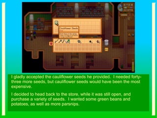 I gladly accepted the cauliflower seeds he provided. I needed forty-
three more seeds, but cauliflower seeds would have been the most
expensive.
I decided to head back to the store, while it was still open, and
purchase a variety of seeds. I wanted some green beans and
potatoes, as well as more parsnips.
 