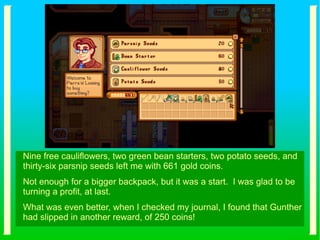 Nine free cauliflowers, two green bean starters, two potato seeds, and
thirty-six parsnip seeds left me with 661 gold coins.
Not enough for a bigger backpack, but it was a start. I was glad to be
turning a profit, at last.
What was even better, when I checked my journal, I found that Gunther
had slipped in another reward, of 250 coins!
 