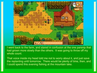 I went back to the farm, and stared in confusion at the one parsnip that
had grown more slowly than the others. It was going to throw off my
whole count.
That voice inside my head told me not to worry about it, and just save
the replanting until tomorrow. There would be plenty of time, then, and
I could spend this evening fishing at the mountain lake.
 