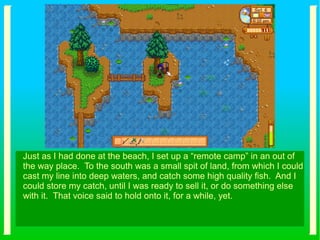 Just as I had done at the beach, I set up a “remote camp” in an out of
the way place. To the south was a small spit of land, from which I could
cast my line into deep waters, and catch some high quality fish. And I
could store my catch, until I was ready to sell it, or do something else
with it. That voice said to hold onto it, for a while, yet.
 