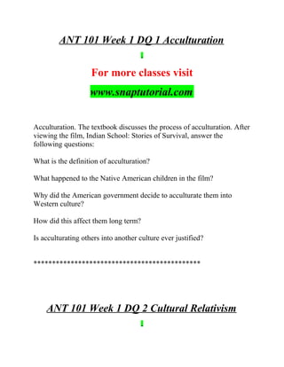 ANT 101 Week 1 DQ 1 Acculturation
For more classes visit
www.snaptutorial.com
Acculturation. The textbook discusses the process of acculturation. After
viewing the film, Indian School: Stories of Survival, answer the
following questions:
What is the definition of acculturation?
What happened to the Native American children in the film?
Why did the American government decide to acculturate them into
Western culture?
How did this affect them long term?
Is acculturating others into another culture ever justified?
*********************************************
ANT 101 Week 1 DQ 2 Cultural Relativism
 