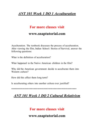 ANT 101 Week 1 DQ 1 Acculturation
For more classes visit
www.snaptutorial.com
Acculturation. The textbook discusses the process of acculturation.
After viewing the film, Indian School: Stories of Survival, answer the
following questions:
What is the definition of acculturation?
What happened to the Native American children in the film?
Why did the American government decide to acculturate them into
Western culture?
How did this affect them long term?
Is acculturating others into another culture ever justified?
****************************************************
ANT 101 Week 1 DQ 2 Cultural Relativism
For more classes visit
www.snaptutorial.com
 