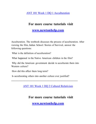 ANT 101 Week 1 DQ 1 Acculturation
For more course tutorials visit
www.newtonhelp.com
Acculturation. The textbook discusses the process of acculturation. After
viewing the film, Indian School: Stories of Survival, answer the
following questions:
What is the definition of acculturation?
What happened to the Native American children in the film?
Why did the American government decide to acculturate them into
Western culture?
How did this affect them long term?
Is acculturating others into another culture ever justified?
===============================================
ANT 101 Week 1 DQ 2 Cultural Relativism
For more course tutorials visit
www.newtonhelp.com
 