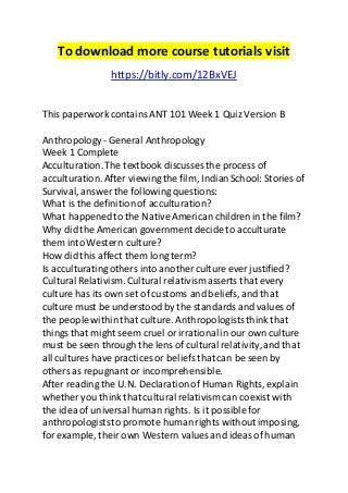 To download more course tutorials visit 
https://bitly.com/12BxVEJ 
This paperwork contains ANT 101 Week 1 Quiz Version B 
Anthropology - General Anthropology 
Week 1 Complete 
Acculturation. The textbook discusses the process of 
acculturation. After viewing the film, Indian School: Stories of 
Survival, answer the following questions: 
What is the definition of acculturation? 
What happened to the Native American children in the film? 
Why did the American government decide to acculturate 
them into Western culture? 
How did this affect them long term? 
Is acculturating others into another culture ever justified? 
Cultural Relativism. Cultural relativism asserts that every 
culture has its own set of customs and beliefs, and that 
culture must be understood by the standards and values of 
the people within that culture. Anthropologists think that 
things that might seem cruel or irrational in our own culture 
must be seen through the lens of cultural relativity, and that 
all cultures have practices or beliefs that can be seen by 
others as repugnant or incomprehensible. 
After reading the U.N. Declaration of Human Rights, explain 
whether you think that cultural relativism can coexist with 
the idea of universal human rights. Is it possible for 
anthropologists to promote human rights without imposing, 
for example, their own Western values and ideas of human 
 