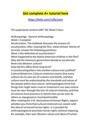 Get complete A+ tutorial here 
https://bitly.com/12By1wm 
This paperwork contains ANT 101 Week 3 Quiz 
Anthropology - General Anthropology 
Week 1 Complete 
Acculturation. The textbook discusses the process of 
acculturation. After viewing the film, Indian School: Stories of 
Survival, answer the following questions: 
What is the definition of acculturation? 
What happened to the Native American children in the film? 
Why did the American government decide to acculturate 
them into Western culture? 
How did this affect them long term? 
Is acculturating others into another culture ever justified? 
Cultural Relativism. Cultural relativism asserts that every 
culture has its own set of customs and beliefs, and that 
culture must be understood by the standards and values of 
the people within that culture. Anthropologists think that 
things that might seem cruel or irrational in our own culture 
must be seen through the lens of cultural relativity, and that 
all cultures have practices or beliefs that can be seen by 
others as repugnant or incomprehensible. 
After reading the U.N. Declaration of Human Rights, explain 
whether you think that cultural relativism can coexist with 
the idea of universal human rights. Is it possible for 
anthropologists to promote human rights without imposing, 
for example, their own Western values and ideas of human 
 