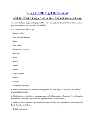 Click HERE to get the tutorial
  ANT 101 Week 3 Rough Draft of Final Cultural Research Paper.
To ensure that you are properly prepared for your Final Cultural Research Paper in this course,
you must complete a draft/outline that includes:

a. A culture from the list below:

 Basseri of Iran

 The Batek of Malaysia

 Enga

 The Amish

 Huaorani of Ecuador

 Bedouin

 Zulu

 Kurds

 Maori

 Mbuti

 Nayar of India

 Semai

 Navajo

 Tikopia of Melanesia

b. Three scholarly research journals, ethnographies and ethnologies to be used as the primary
sources of information.

c. Identification of the chosen cultures primary mode of subsistence. (Foragers, Horticulturalists,
Pastoralists, Emerging Agriculturalists, Agrarian States or Industrialists)

d. Identification of the three aspects of culture which will be used in the Final Cultural Research
Paper from the list below:

 Beliefs and values
 