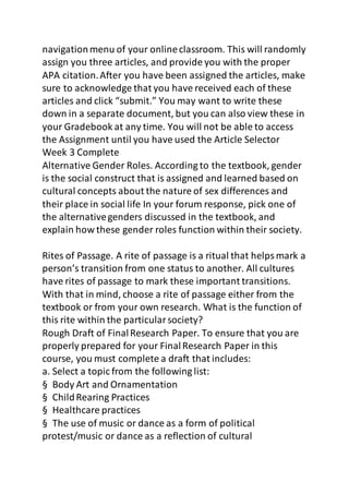 navigation menu of your online classroom. This will randomly 
assign you three articles, and provide you with the proper 
APA citation. After you have been assigned the articles, make 
sure to acknowledge that you have received each of these 
articles and click “submit.” You may want to write these 
down in a separate document, but you can also view these in 
your Gradebook at any time. You will not be able to access 
the Assignment until you have used the Article Selector 
Week 3 Complete 
Alternative Gender Roles. According to the textbook, gender 
is the social construct that is assigned and learned based on 
cultural concepts about the nature of sex differences and 
their place in social life In your forum response, pick one of 
the alternative genders discussed in the textbook, and 
explain how these gender roles function within their society. 
Rites of Passage. A rite of passage is a ritual that helps mark a 
person’s transition from one status to another. All cultures 
have rites of passage to mark these important transitions. 
With that in mind, choose a rite of passage either from the 
textbook or from your own research. What is the function of 
this rite within the particular society? 
Rough Draft of Final Research Paper. To ensure that you are 
properly prepared for your Final Research Paper in this 
course, you must complete a draft that includes: 
a. Select a topic from the following list: 
§ Body Art and Ornamentation 
§ Child Rearing Practices 
§ Healthcare practices 
§ The use of music or dance as a form of political 
protest/music or dance as a reflection of cultural 
 