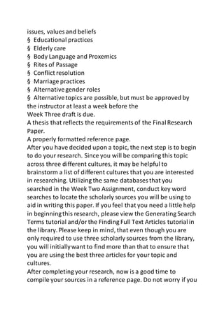 issues, values and beliefs 
§ Educational practices 
§ Elderly care 
§ Body Language and Proxemics 
§ Rites of Passage 
§ Conflict resolution 
§ Marriage practices 
§ Alternative gender roles 
§ Alternative topics are possible, but must be approved by 
the instructor at least a week before the 
Week Three draft is due. 
A thesis that reflects the requirements of the Final Research 
Paper. 
A properly formatted reference page. 
After you have decided upon a topic, the next step is to begin 
to do your research. Since you will be comparing this topic 
across three different cultures, it may be helpful to 
brainstorm a list of different cultures that you are interested 
in researching. Utilizing the same databases that you 
searched in the Week Two Assignment, conduct key word 
searches to locate the scholarly sources you will be using to 
aid in writing this paper. If you feel that you need a little help 
in beginning this research, please view the Generating Search 
Terms tutorial and/or the Finding Full Text Articles tutorial in 
the library. Please keep in mind, that even though you are 
only required to use three scholarly sources from the library, 
you will initially want to find more than that to ensure that 
you are using the best three articles for your topic and 
cultures. 
After completing your research, now is a good time to 
compile your sources in a reference page. Do not worry if you 
 