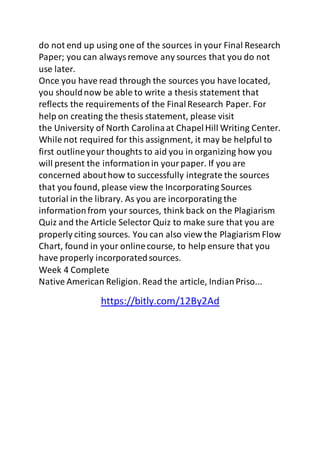 do not end up using one of the sources in your Final Research 
Paper; you can always remove any sources that you do not 
use later. 
Once you have read through the sources you have located, 
you should now be able to write a thesis statement that 
reflects the requirements of the Final Research Paper. For 
help on creating the thesis statement, please visit 
the University of North Carolina at Chapel Hill Writing Center. 
While not required for this assignment, it may be helpful to 
first outline your thoughts to aid you in organizing how you 
will present the information in your paper. If you are 
concerned about how to successfully integrate the sources 
that you found, please view the Incorporating Sources 
tutorial in the library. As you are incorporating the 
information from your sources, think back on the Plagiarism 
Quiz and the Article Selector Quiz to make sure that you are 
properly citing sources. You can also view the Plagiarism Flow 
Chart, found in your online course, to help ensure that you 
have properly incorporated sources. 
Week 4 Complete 
Native American Religion. Read the article, Indian Priso... 
https://bitly.com/12By2Ad 
