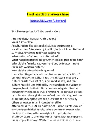 Find needed answers here 
https://bitly.com/12By2Ad 
This file comprises ANT 101 Week 4 Quiz 
Anthropology - General Anthropology 
Week 1 Complete 
Acculturation. The textbook discusses the process of 
acculturation. After viewing the film, Indian School: Stories of 
Survival, answer the following questions: 
What is the definition of acculturation? 
What happened to the Native American children in the film? 
Why did the American government decide to acculturate 
them into Western culture? 
How did this affect them long term? 
Is acculturating others into another culture ever justified? 
Cultural Relativism. Cultural relativism asserts that every 
culture has its own set of customs and beliefs, and that 
culture must be understood by the standards and values of 
the people within that culture. Anthropologists think that 
things that might seem cruel or irrational in our own culture 
must be seen through the lens of cultural relativity, and that 
all cultures have practices or beliefs that can be seen by 
others as repugnant or incomprehensible. 
After reading the U.N. Declaration of Human Rights, explain 
whether you think that cultural relativism can coexist with 
the idea of universal human rights. Is it possible for 
anthropologists to promote human rights without imposing, 
for example, their own Western values and ideas of human 
 