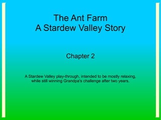 The Ant Farm
A Stardew Valley Story
Chapter 2
A Stardew Valley play-through, intended to be mostly relaxing,
while still winning Grandpa's challenge after two years.
 