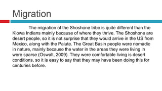 Migration
The migration of the Shoshone tribe is quite different than the
Kiowa Indians mainly because of where they thrive. The Shoshone are
desert people, so it is not surprise that they would arrive in the US from
Mexico, along with the Paiute. The Great Basin people were nomadic
in nature, mainly because the water in the areas they were living in
were sparse (Oswalt, 2009). They were comfortable living is desert
conditions, so it is easy to say that they may have been doing this for
centuries before.
 