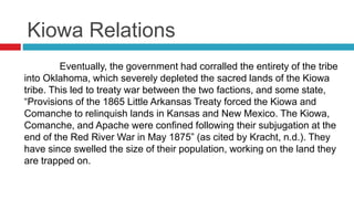 Kiowa Relations
Eventually, the government had corralled the entirety of the tribe
into Oklahoma, which severely depleted the sacred lands of the Kiowa
tribe. This led to treaty war between the two factions, and some state,
“Provisions of the 1865 Little Arkansas Treaty forced the Kiowa and
Comanche to relinquish lands in Kansas and New Mexico. The Kiowa,
Comanche, and Apache were confined following their subjugation at the
end of the Red River War in May 1875” (as cited by Kracht, n.d.). They
have since swelled the size of their population, working on the land they
are trapped on.
 