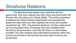 Shoshone Relations
The Shoshone have always had a hard time with the
government. One main instance was when silver was found within the
Nevada hills. According to W. Oswalt (2009), “The whites proceeded
to displace the Indians without compensation and subsequently
tapped the deep hard-rock silver deposits with costly and complex
equiptment” (pp. 185). They became displaced, and they continued to
be so by the government. Eventually, they were corralled within
Nevada by the government, much like the Kiowa, on reservations
provided. The main similarity that all the Native Americans within this
country and Canada is the fact that they have been ill used by the
government.
 