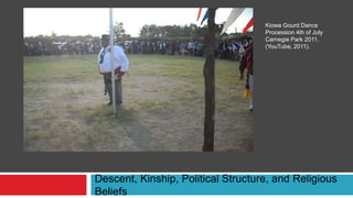 Descent, Kinship, Political Structure, and Religious
Beliefs
Kiowa Gourd Dance
Procession 4th of July
Carnegie Park 2011.
(YouTube, 2011).
 