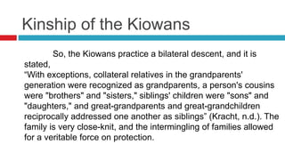 Kinship of the Kiowans
So, the Kiowans practice a bilateral descent, and it is
stated,
“With exceptions, collateral relatives in the grandparents'
generation were recognized as grandparents, a person's cousins
were "brothers" and "sisters," siblings' children were "sons" and
"daughters," and great-grandparents and great-grandchildren
reciprocally addressed one another as siblings” (Kracht, n.d.). The
family is very close-knit, and the intermingling of families allowed
for a veritable force on protection.
 