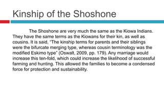 Kinship of the Shoshone
The Shoshone are very much the same as the Kiowa Indians.
They have the same terms as the Kiowans for their kin, as well as
cousins. It is said, “The kinship terms for parents and their siblings
were the bifurcate merging type, whereas cousin terminology was the
modified Eskimo type” (Oswalt, 2009, pp. 179). Any marriage would
increase this ten-fold, which could increase the likelihood of successful
farming and hunting. This allowed the families to become a condensed
force for protection and sustainability.
 