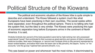 Political Structure of the Kiowans
The political and economic situation of the Kiowa tribe is quite simple to
describe and understand. The Kiowa followed a system much like what
Europeans have been practicing in their own countries. The social castes within
were separated, even throughout the political sphere. There is no telling who had
the system first, but the idea is very similar. The Kiowas were practicing this type
of economic separation long before Europeans arrive in the continent of North
America. It is said,
Ondedw kindreds (ten percent of the total population) were led by high-ranking men who possessed
supernatural "power" that contributed to their success as great warriors and owners of tribal or personal
medicine bundles. Next were Ondegupa, or ‘second rank’ kindreds (thirty to fifty percent) represented by
lesser ranked leaders, and below them were the kwwn (ten to fifty percent), the dapom, "bums," or "no-
accounts," and the go.bop "captives"(ten percent) (Kracht, n.d.).
This was based on power and whomever had the most riches. It discriminated by
 