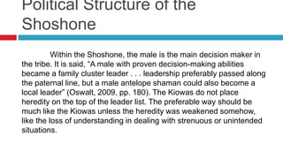 Political Structure of the
Shoshone
Within the Shoshone, the male is the main decision maker in
the tribe. It is said, “A male with proven decision-making abilities
became a family cluster leader . . . leadership preferably passed along
the paternal line, but a male antelope shaman could also become a
local leader” (Oswalt, 2009, pp. 180). The Kiowas do not place
heredity on the top of the leader list. The preferable way should be
much like the Kiowas unless the heredity was weakened somehow,
like the loss of understanding in dealing with strenuous or unintended
situations.
 