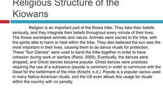 Religious Structure of the
Kiowans
Religion is an important part of the Kiowa tribe. They take their beliefs
seriously, and they integrate their beliefs throughout every minute of their lives.
The Kiowa worshiped animals and nature. Animals were sacred to the tribe, with
the spirits able to harm or heal within the tribe. They also believed the sun was the
most important in their lives, causing them to do dance rituals for protection.
These “Sun Dances” were used to band the tribe together in order to have
cohesion during work or warfare (Rand, 2009). Eventually, the dances were
dropped, and Ghost dances became popular. Ghost dances were practices
requiring the use of a substance (peyote is common) in order to commune with the
Dead for the betterment of the tribe (Kracht, n.d.). Peyote is a popular cactus used
in many Native American rituals, and the US even allows this usage for rituals
within the country with no penalty.
 