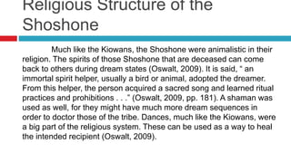 Religious Structure of the
Shoshone
Much like the Kiowans, the Shoshone were animalistic in their
religion. The spirits of those Shoshone that are deceased can come
back to others during dream states (Oswalt, 2009). It is said, “ an
immortal spirit helper, usually a bird or animal, adopted the dreamer.
From this helper, the person acquired a sacred song and learned ritual
practices and prohibitions . . .” (Oswalt, 2009, pp. 181). A shaman was
used as well, for they might have much more dream sequences in
order to doctor those of the tribe. Dances, much like the Kiowans, were
a big part of the religious system. These can be used as a way to heal
the intended recipient (Oswalt, 2009).
 