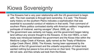 Kiowa Sovereignty
 The Kiowans had a very poor relationship with the US government to begin
with. The main example is through land ownership. It is said, “The Kiowas’
early history on the southern Plains indicates a sophistication that was
essential to successful conduct of relations in that world. Their command of
southern Plains politics contrasted starkly with American settlers’ imaginative
portrayals of irrational, warring savages” (Rand, 2008, pp. 37).
 The government was certainly not happy, and the government began taking
land without any sincere thought to the Kiowans. In the mid-1800’s, a main
treaty was introduced between the government and the Kiowa tribe within the
Medicine Lodge Creek of Kansas, aptly named as the Treaty of Medicine
Lodge Creek (Rand, 2008). The Kiowas, having been oppressed by the
soldiers of the US government and the unlawful acquisition of Indian land,
wanted nothing but peace to live and survive on their land. The government
did not care, and they simply just took from the Kiowa.
 