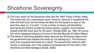 Shoshone Sovereignty
 The main treaty for the Shoshone tribe was the 1863 Treaty of Ruby Valley.
The treaty was not a sovereignty issue, however, because it recognized the
tribe and their land, but the treaty did allow the Europeans to stay on the
land they were on. It is said, “ It was a treaty of ‘peace and friendship’ . . .
[and gave] the Indians [a right to] receive goods, supplies, and livestock
valued at $5,000 each year for 25 years” (Oswalt 2009, pp. 186). Of course,
this never happened because of errors of the BIA (Bureau of Indian Affairs).
 This treaty is still being debated today because the Shoshone believe that
the government had violated the treaty by not abiding by it. The Shoshoni
want their ancestral land back as a result. The government wants to offer
money in exchange, but it has negative consequences for the pride of the
Shoshone and their heritage (Oswalt, 2009).
 