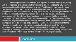 Conclusion
A thorough examination of the Kiowa Apache tribe has been given, along
with a comparison of the tribe with the Shoshone (Shoshoni) tribe to fully examine
the complexities of the Kiowa tribe as a whole. The Kiowans have been through
much strain to get to the positive era of occupied US rule. The Kiowans have
adapted their lives to fit within the US only because the US has recognized them as
a tribe. The majority of Native American tribes explored have had the same
experiences with the US, but there has been only a couple that have adapted
positively to US assimilation. The Kiowa tribe could be one. The tribes are similar
within their religious beliefs than anything, and both tribes believe that animals and
their spirits are to be revered and protected. The Shoshone is very similar to the
Kiowans in virtually every way, which goes to show that although they are
separated, they have more in common than they know. They have both had
hardships in surviving, and without help, they may soon perish, taking the history of
the US with them. What a sad day that would be for future generations.
 