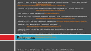 References
Garrison, T. (1996). “The Nadir of Native American Sovereignty.” Reviews in American History (24.2). Retrieved
from http://muse.jhu.edu.proxy-
library.ashford.edu/journals/reviews_in_american_history/v024/24.2garrison.html.
Kiowasuga. (2011). “Kiowa Gourd Dance Procession 4th of July Carnegie Park 2011.” YouTube. Retrieved from
https://www.youtube.com/watch?v=7HgrjaZJALs.
Kiowa Tribe. (2011) “Photos.” Retrieved from http://www.kiowatribe.org
Kracht, B. (n.d.) “Kiowa.” Encyclopedia of Oklahoma History and Culture. Oklahoma Historical Society. Retrieved from
http://digital.library.okstate.edu/encyclopedia/entries/K/KI017.html.
Momaday, N.S. (n.d.) “The Kiowa Creation Story.” Retrieved from http://public.wsu.edu/~hughesc/creation_kiowa.htm.
Mayhall, M. (2010). "KIOWA INDIANS," Handbook of Texas Online
http://www.tshaonline.org/handbook/online/articles/bmk10.
Oswalt, W. H. (2009). This Land was Theirs: A Study of Native North Americans (9th ed.). New York, NY: Oxford
University Press.
Rand, J. (2008). Kiowa Humanity and the Invasion of the State. Lincoln, NE: University of Nebraska Press. Retrieved
from http://site.ebrary.com.proxy-
library.ashford.edu/lib/ashford/docDetail.action?docID=10217007.
US Census Bureau. (2014). “American Indian and Alaska Native: Census 2010.” Retrieved from
 