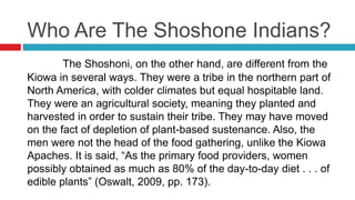 Who Are The Shoshone Indians?
The Shoshoni, on the other hand, are different from the
Kiowa in several ways. They were a tribe in the northern part of
North America, with colder climates but equal hospitable land.
They were an agricultural society, meaning they planted and
harvested in order to sustain their tribe. They may have moved
on the fact of depletion of plant-based sustenance. Also, the
men were not the head of the food gathering, unlike the Kiowa
Apaches. It is said, “As the primary food providers, women
possibly obtained as much as 80% of the day-to-day diet . . . of
edible plants” (Oswalt, 2009, pp. 173).
 