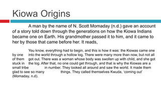 Kiowa Origins
A man by the name of N. Scott Momaday (n.d.) gave an account
of a story told down through the generations on how the Kiowa Indians
became one on Earth. His grandmother passed it to him, and it came to
her by those that came before her. It reads,
You know, everything had to begin, and this is how it was: the Kiowas came one
by one into the world through a hollow log. There were many more than now, but not all
of them got out. There was a woman whose body was swollen up with child, and she got
stuck in the log. After that, no one could get through, and that is why the Kiowas are a
small tribe in number. They looked all around and saw the world. It made them
glad to see so many things. They called themselves Kwuda, ‘coming out’
(Momaday, n.d).
 