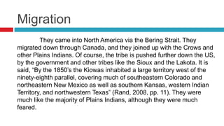 Migration
They came into North America via the Bering Strait. They
migrated down through Canada, and they joined up with the Crows and
other Plains Indians. Of course, the tribe is pushed further down the US,
by the government and other tribes like the Sioux and the Lakota. It is
said, “By the 1850’s the Kiowas inhabited a large territory west of the
ninety-eighth parallel, covering much of southeastern Colorado and
northeastern New Mexico as well as southern Kansas, western Indian
Territory, and northwestern Texas” (Rand, 2008, pp. 11). They were
much like the majority of Plains Indians, although they were much
feared.
 