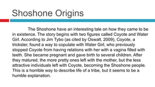 Shoshone Origins
The Shoshone have an interesting tale on how they came to be
in existence. The story begins with two figures called Coyote and Water
Girl. According to Jim Tybo (as cited by Oswalt, 2009), Coyote, a
trickster, found a way to copulate with Water Girl, who previously
stopped Coyote from having relations with her with a vagina filled with
teeth. She became pregnant and gave birth to several children. After
they matured, the more pretty ones left with the mother, but the less
attractive individuals left with Coyote, becoming the Shoshone people.
This is a horrible way to describe life of a tribe, but it seems to be a
humble explanation.
 