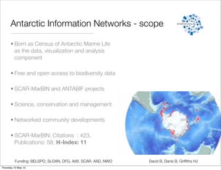 Antarctic Information Networks - scope

      • Born as Census of Antarctic Marine Life
        as the data, visualization and analysis
        component

      • Free and open access to biodiversity data

      • SCAR-MarBIN and ANTABIF projects

      • Science, conservation and management

      • Networked community developments

      • SCAR-MarBIN: Citations : 423,
        Publications: 58, H-Index: 11


          Funding: BELSPO, SLOAN, DFG, AWI, SCAR, AAD, NWO   David B, Danis B, Grifﬁths HJ
Thursday 10 May 12
 