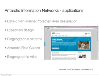 Antarctic Information Networks - applications

      • Data-driven Marine Protected Area designation

      • Expedition design

      • Biogeographic patterns

      • Antarctic Field Guides

      • Biogeographic Atlas


                                         Danis et al, The SCAR Antarctic Field Guides 2012


Thursday 10 May 12
 