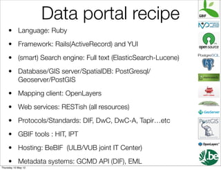 Data portal recipe
     • Language: Ruby
     • Framework: Rails(ActiveRecord) and YUI
     • (smart) Search engine: Full text (ElasticSearch-Lucene)
     • Database/GIS server/SpatialDB: PostGresql/
       Geoserver/PostGIS
     • Mapping client: OpenLayers
     • Web services: RESTish (all resources)
     • Protocols/Standards: DIF, DwC, DwC-A, Tapir…etc
     • GBIF tools : HIT, IPT
     • Hosting: BeBIF (ULB/VUB joint IT Center)
     • Metadata systems: GCMD API (DIF), EML
Thursday 10 May 12
 