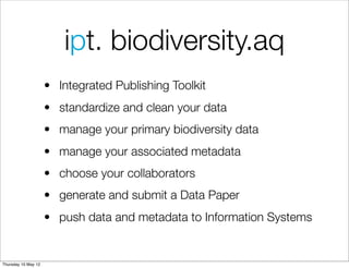 ipt. biodiversity.aq
                     • Integrated Publishing Toolkit
                     • standardize and clean your data
                     • manage your primary biodiversity data
                     • manage your associated metadata
                     • choose your collaborators
                     • generate and submit a Data Paper
                     • push data and metadata to Information Systems


Thursday 10 May 12
 