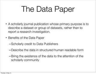 The Data Paper
        • A scholarly journal publication whose primary purpose is to
          describe a dataset or group of datasets, rather than to
          report a research investigation.
        • Beneﬁts of the Data Paper
              – Scholarly credit to Data Publishers
              – Describe the data in structured human readable form
              – Bring the existence of the data to the attention of the
                scholarly community


Thursday 10 May 12
 
