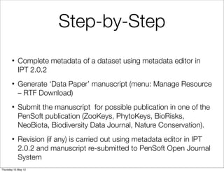 Step-by-Step
       • Complete metadata of a dataset using metadata editor in
         IPT 2.0.2
       • Generate ‘Data Paper’ manuscript (menu: Manage Resource
         – RTF Download)
       • Submit the manuscript for possible publication in one of the
         PenSoft publication (ZooKeys, PhytoKeys, BioRisks,
         NeoBiota, Biodiversity Data Journal, Nature Conservation).
       • Revision (if any) is carried out using metadata editor in IPT
         2.0.2 and manuscript re-submitted to PenSoft Open Journal
         System
Thursday 10 May 12
 