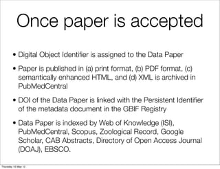 Once paper is accepted
        • Digital Object Identiﬁer is assigned to the Data Paper
        • Paper is published in (a) print format, (b) PDF format, (c)
          semantically enhanced HTML, and (d) XML is archived in
          PubMedCentral
        • DOI of the Data Paper is linked with the Persistent Identiﬁer
          of the metadata document in the GBIF Registry
        • Data Paper is indexed by Web of Knowledge (ISI),
          PubMedCentral, Scopus, Zoological Record, Google
          Scholar, CAB Abstracts, Directory of Open Access Journal
          (DOAJ), EBSCO.

Thursday 10 May 12
 