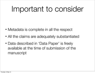 Important to consider

        • Metadata is complete in all the respect
        • All the claims are adequately substantiated
        • Data described in ‘Data Paper’ is freely
          available at the time of submission of the
          manuscript



Thursday 10 May 12
 