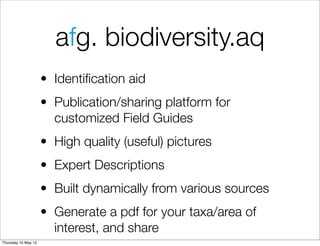 afg. biodiversity.aq
                     • Identiﬁcation aid
                     • Publication/sharing platform for
                       customized Field Guides
                     • High quality (useful) pictures
                     • Expert Descriptions
                     • Built dynamically from various sources
                     • Generate a pdf for your taxa/area of
                       interest, and share
Thursday 10 May 12
 