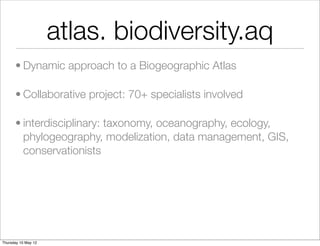 atlas. biodiversity.aq
      • Dynamic approach to a Biogeographic Atlas

      • Collaborative project: 70+ specialists involved

      • interdisciplinary: taxonomy, oceanography, ecology,
        phylogeography, modelization, data management, GIS,
        conservationists




Thursday 10 May 12
 