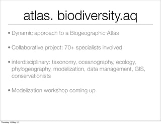 atlas. biodiversity.aq
      • Dynamic approach to a Biogeographic Atlas

      • Collaborative project: 70+ specialists involved

      • interdisciplinary: taxonomy, oceanography, ecology,
        phylogeography, modelization, data management, GIS,
        conservationists

      • Modelization workshop coming up




Thursday 10 May 12
 