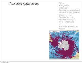 Available data layers   Slope
                                             Bathymetry
                                             Chlorophyll
                                             Distance to the continent
                                             Distance to bird colonies
                                             Distance to ice
                                             Distance to shelf
                                             Distance to canyon
                                             Floor temperature
                                             +
                                             ANTABIF Occurrence
                                             records




Thursday 10 May 12
 