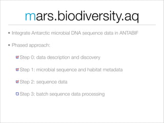 mars.biodiversity.aq
• Integrate Antarctic microbial DNA sequence data in ANTABIF

• Phased approach:

     Step 0: data description and discovery

     Step 1: microbial sequence and habitat metadata

     Step 2: sequence data

     Step 3: batch sequence data processing
 