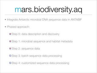 mars.biodiversity.aq
• Integrate Antarctic microbial DNA sequence data in ANTABIF

• Phased approach:

     Step 0: data description and discovery

     Step 1: microbial sequence and habitat metadata

     Step 2: sequence data

     Step 3: batch sequence data processing

     Step 4: customized sequence data processing
 