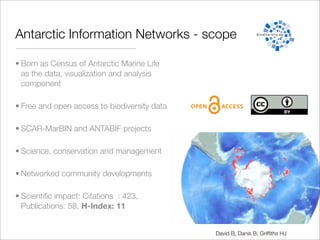 Antarctic Information Networks - scope

• Born as Census of Antarctic Marine Life
  as the data, visualization and analysis
  component

• Free and open access to biodiversity data

• SCAR-MarBIN and ANTABIF projects

• Science, conservation and management

• Networked community developments

• Scientiﬁc impact: Citations : 423,
  Publications: 58, H-Index: 11


                                              David B, Danis B, Grifﬁths HJ
 