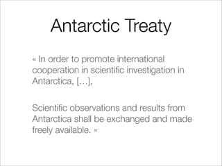 Antarctic Treaty
« In order to promote international
cooperation in scientiﬁc investigation in
Antarctica, […],

Scientiﬁc observations and results from
Antarctica shall be exchanged and made
freely available. »
 